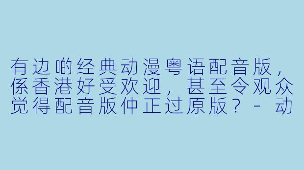 有边啲经典动漫粤语配音版，係香港好受欢迎，甚至令观众觉得配音版仲正过原版？