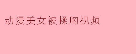 网上流传的“动漫美女被揉胸视频”是什么内容？