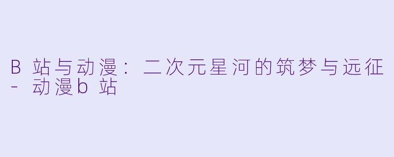 B站与动漫：二次元星河的筑梦与远征-动漫b站