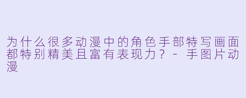 为什么很多动漫中的角色手部特写画面都特别精美且富有表现力？