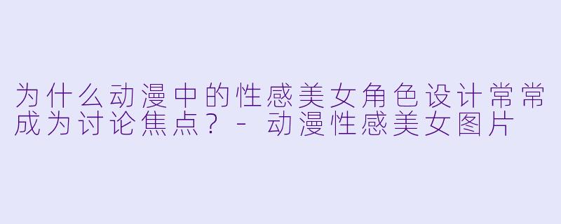为什么动漫中的性感美女角色设计常常成为讨论焦点？-动漫性感美女图片
