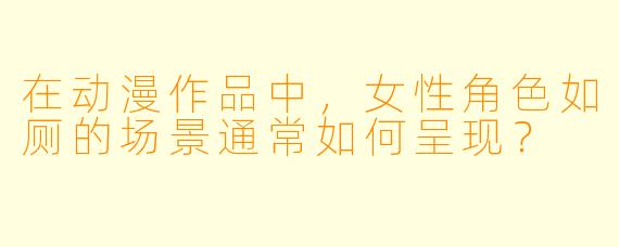 在动漫作品中,女性角色如厕的场景通常如何呈现?