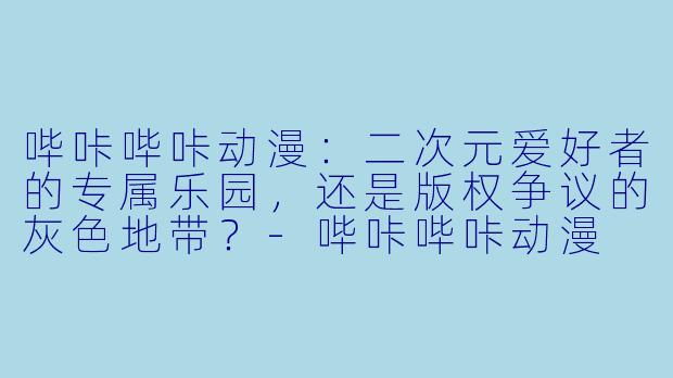 哔咔哔咔动漫：二次元爱好者的专属乐园，还是版权争议的灰色地带？-哔咔哔咔动漫