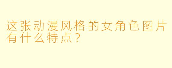 这张动漫风格的女角色图片有什么特点？