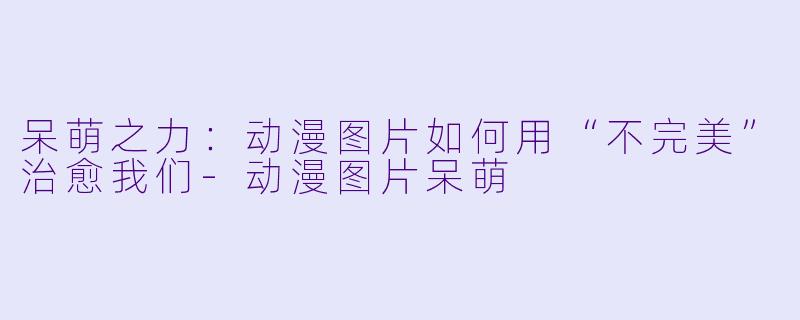 呆萌之力：动漫图片如何用“不完美”治愈我们-动漫图片呆萌