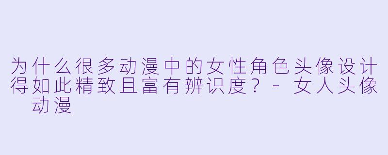 为什么很多动漫中的女性角色头像设计得如此精致且富有辨识度?-女人头像 动漫