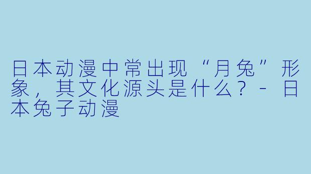 日本动漫中常出现“月兔”形象，其文化源头是什么？-日本兔子动漫