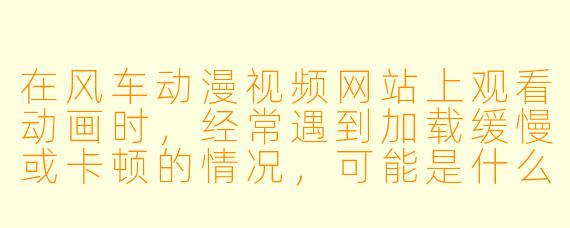 在风车动漫视频网站上观看动画时,经常遇到加载缓慢或卡顿的情况,可能是什么原因?有什么解决方法?
