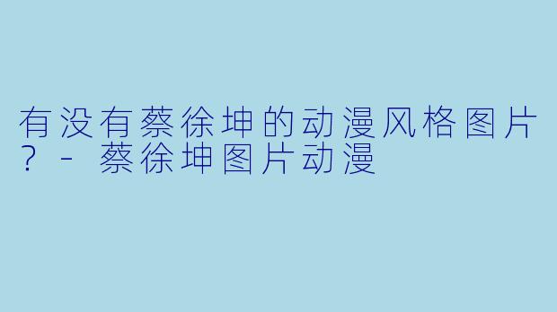 有没有蔡徐坤的动漫风格图片？