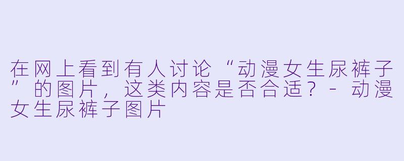 在网上看到有人讨论“动漫女生尿裤子”的图片，这类内容是否合适？