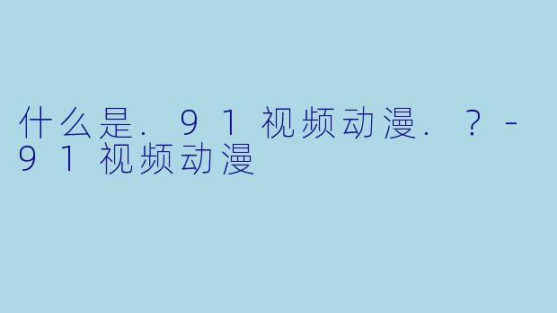 什么是.91视频动漫.？-91视频动漫