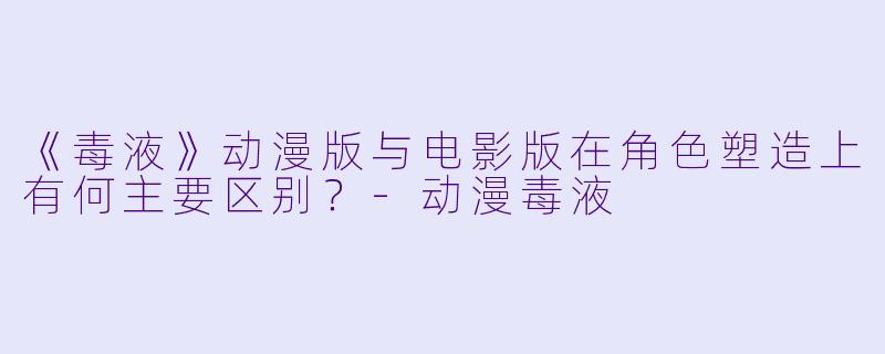 《毒液》动漫版与电影版在角色塑造上有何主要区别？