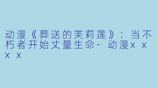 动漫《葬送的芙莉莲》：当不朽者开始丈量生命-动漫xxxx