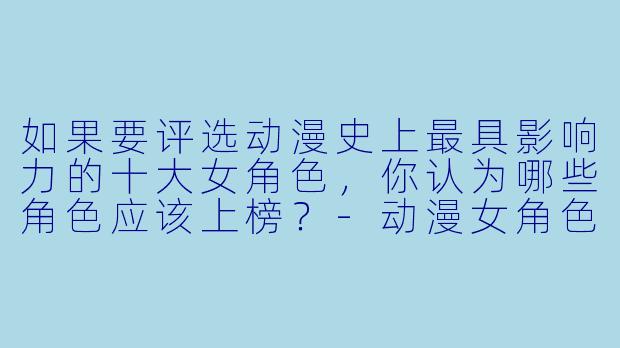 如果要评选动漫史上最具影响力的十大女角色,你认为哪些角色应该上榜?-动漫女角色排行榜