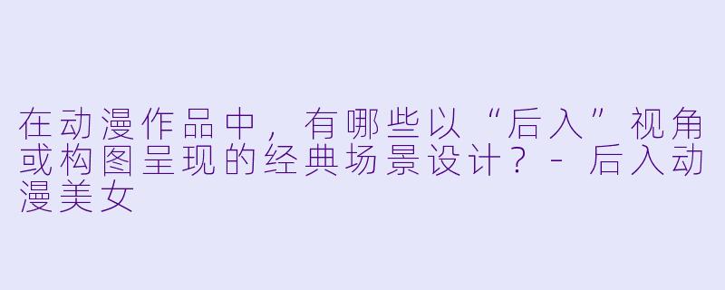 在动漫作品中，有哪些以“后入”视角或构图呈现的经典场景设计？