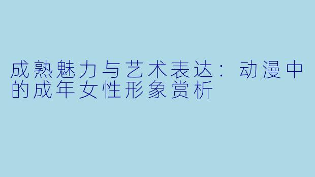 成熟魅力与艺术表达:动漫中的成年女性形象赏析