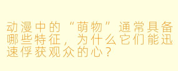 动漫中的“萌物”通常具备哪些特征，为什么它们能迅速俘获观众的心？