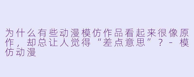 为什么有些动漫模仿作品看起来很像原作，却总让人觉得“差点意思”？