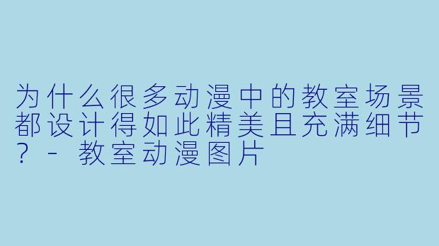 为什么很多动漫中的教室场景都设计得如此精美且充满细节？-教室动漫图片