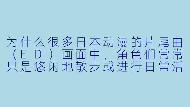 为什么很多日本动漫的片尾曲（ED）画面中，角色们常常只是悠闲地散步或进行日常活动？