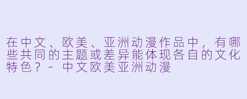 在中文、欧美、亚洲动漫作品中,有哪些共同的主题或差异能体现各自的文化特色?-中文欧美亚洲动漫