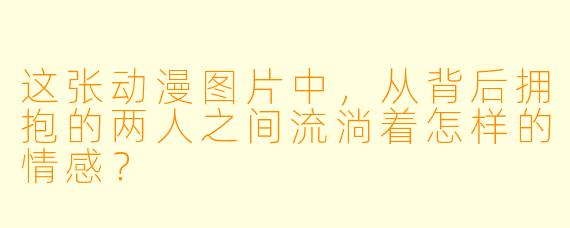 这张动漫图片中，从背后拥抱的两人之间流淌着怎样的情感？