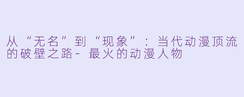 从“无名”到“现象”：当代动漫顶流的破壁之路-最火的动漫人物