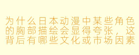 为什么日本动漫中某些角色的胸部描绘会显得夸张，这背后有哪些文化或市场因素？