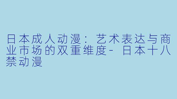 日本成人动漫：艺术表达与商业市场的双重维度-日本十八禁动漫