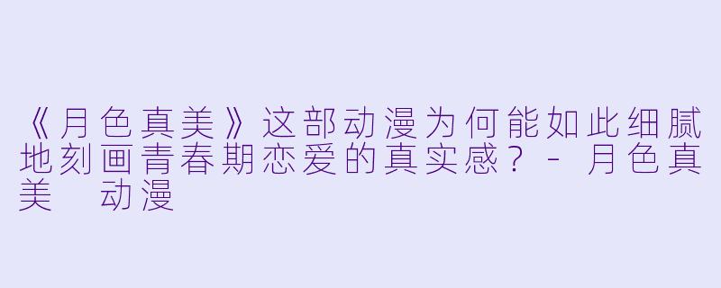 《月色真美》这部动漫为何能如此细腻地刻画青春期恋爱的真实感？-月色真美 动漫