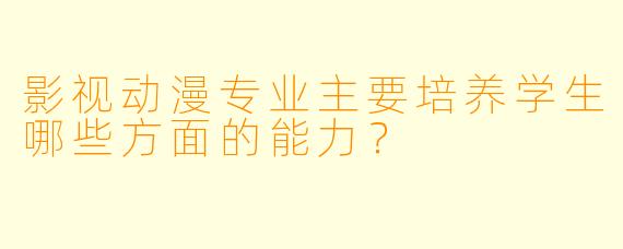 影视动漫专业主要培养学生哪些方面的能力?