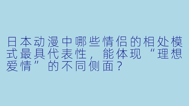 日本动漫中哪些情侣的相处模式最具代表性，能体现“理想爱情”的不同侧面？