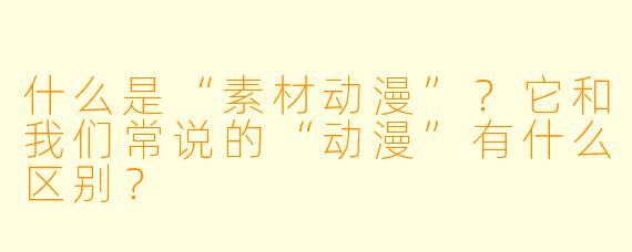 什么是“素材动漫”?它和我们常说的“动漫”有什么区别?