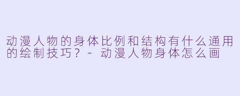 动漫人物的身体比例和结构有什么通用的绘制技巧?-动漫人物身体怎么画