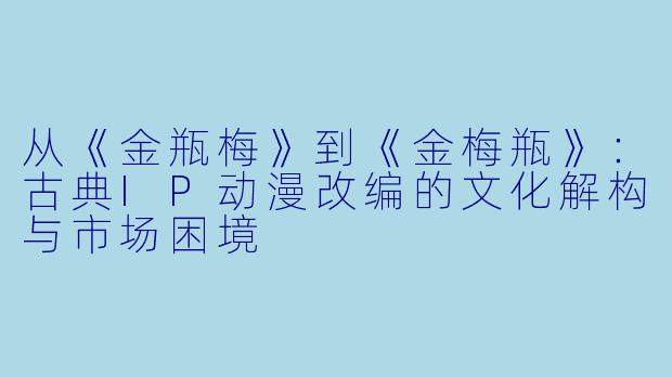 从《金瓶梅》到《金梅瓶》:古典IP动漫改编的文化解构与市场困境
