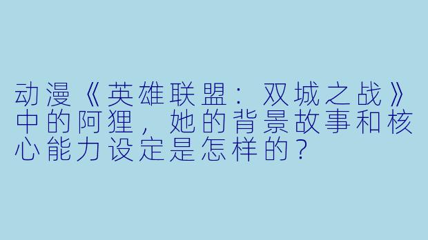 动漫《英雄联盟：双城之战》中的阿狸，她的背景故事和核心能力设定是怎样的？