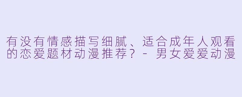 有没有情感描写细腻、适合成年人观看的恋爱题材动漫推荐？-男女爱爱动漫