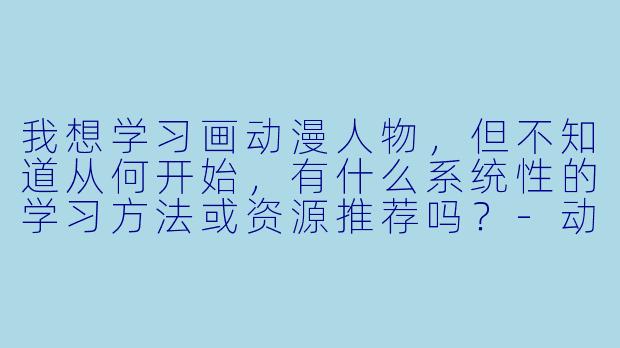 我想学习画动漫人物，但不知道从何开始，有什么系统性的学习方法或资源推荐吗？-动漫画画大全