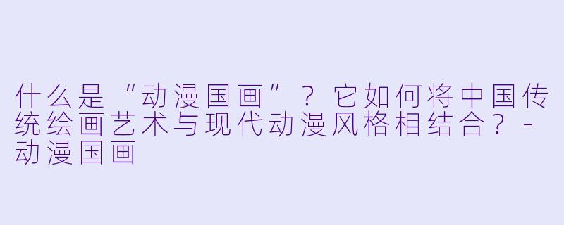 什么是“动漫国画”?它如何将中国传统绘画艺术与现代动漫风格相结合?-动漫国画