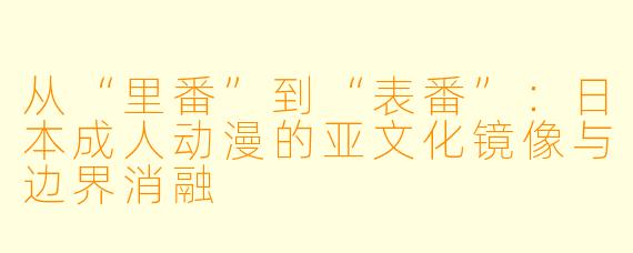 从“里番”到“表番”：日本成人动漫的亚文化镜像与边界消融