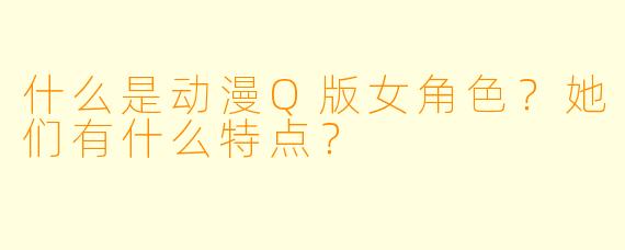 什么是动漫Q版女角色?她们有什么特点?