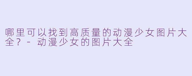 哪里可以找到高质量的动漫少女图片大全？-动漫少女的图片大全