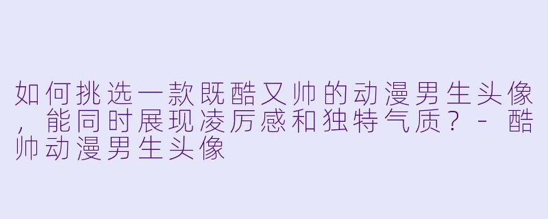 如何挑选一款既酷又帅的动漫男生头像，能同时展现凌厉感和独特气质？