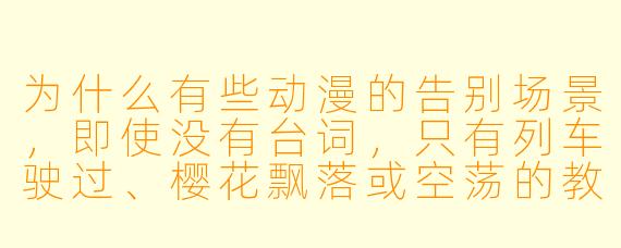 为什么有些动漫的告别场景，即使没有台词，只有列车驶过、樱花飘落或空荡的教室，却能让人感到如此深刻的悲伤？