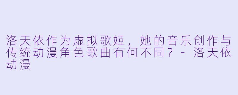洛天依作为虚拟歌姬，她的音乐创作与传统动漫角色歌曲有何不同？