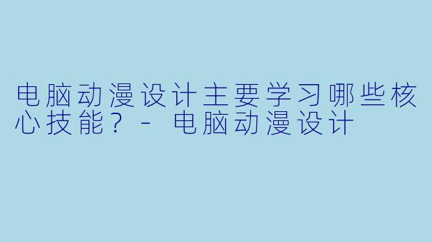 电脑动漫设计主要学习哪些核心技能？-电脑动漫设计