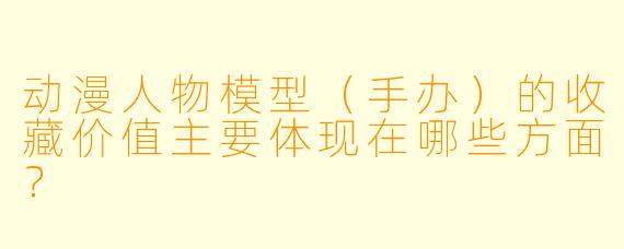 动漫人物模型（手办）的收藏价值主要体现在哪些方面？
