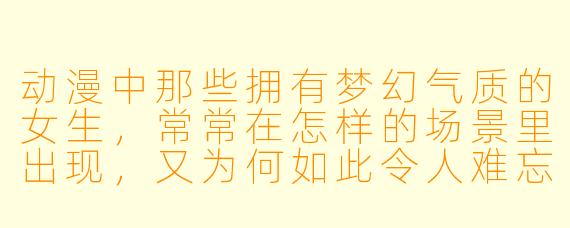 动漫中那些拥有梦幻气质的女生，常常在怎样的场景里出现，又为何如此令人难忘？