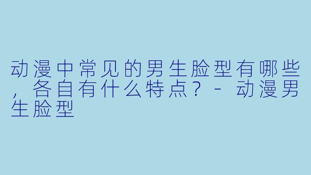动漫中常见的男生脸型有哪些，各自有什么特点？-动漫男生脸型