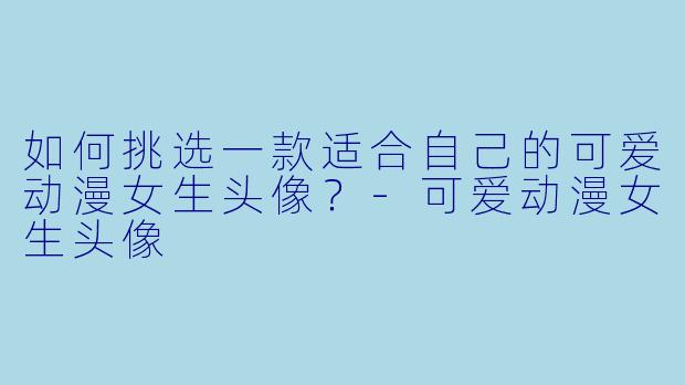 如何挑选一款适合自己的可爱动漫女生头像？-可爱动漫女生头像